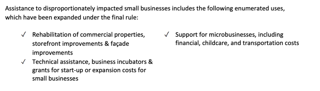 Assistance to disproportionately impacted small businesses includes the following enumerated uses,
which have been expanded under the final rule:
✓ Rehabilitation of commercial properties,
storefront improvements & façade
improvements
✓ Technical assistance, business incubators &
grants for start-up or expansion costs for
small businesses
✓ Support for microbusinesses, including
financial, childcare, and transportation costs