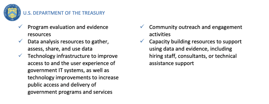 Program evaluation and evidence resources: 
✓ Data analysis resources to gather, assess, share, and use data
✓ Technology infrastructure to improve access to and the user experience of government IT systems, as well as technology improvements to increase public access and delivery of government programs and services
✓ Community outreach and engagement activities
✓ Capacity building resources to support using data and evidence, including hiring staff, consultants, or technical assistance support